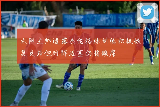 太阳主帅透露杰伦格林训练积极恢复良好但对阵活塞仍将缺席