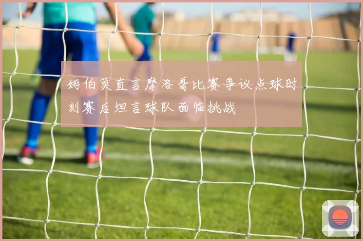 姆伯莫直言摩洛哥比赛争议点球时刻赛后坦言球队面临挑战