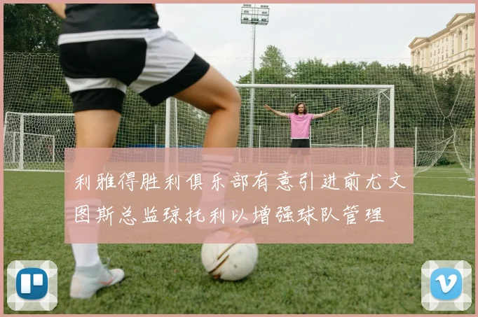 利雅得胜利俱乐部有意引进前尤文图斯总监琼托利以增强球队管理