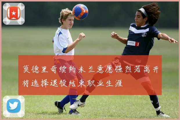 莫德里奇续约米兰意愿强烈若离开将选择退役结束职业生涯