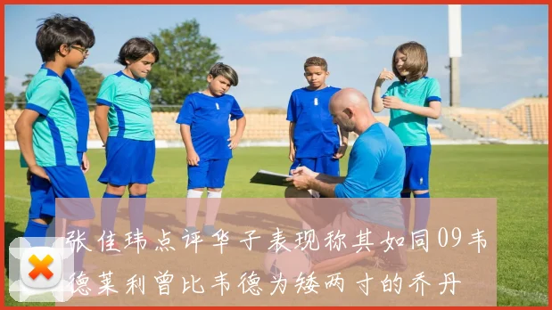 张佳玮点评华子表现称其如同09韦德莱利曾比韦德为矮两寸的乔丹