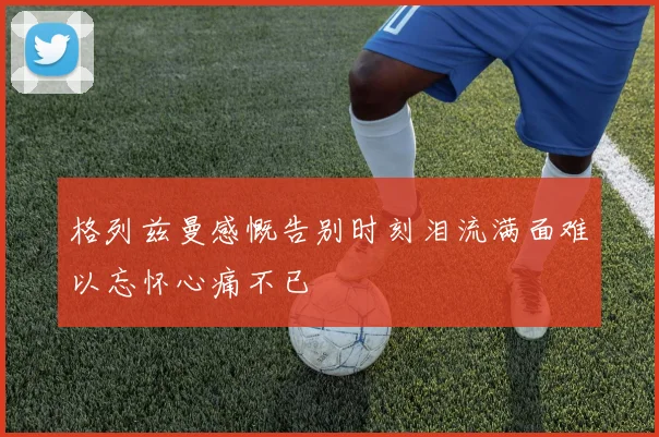 格列兹曼感慨告别时刻泪流满面难以忘怀心痛不已