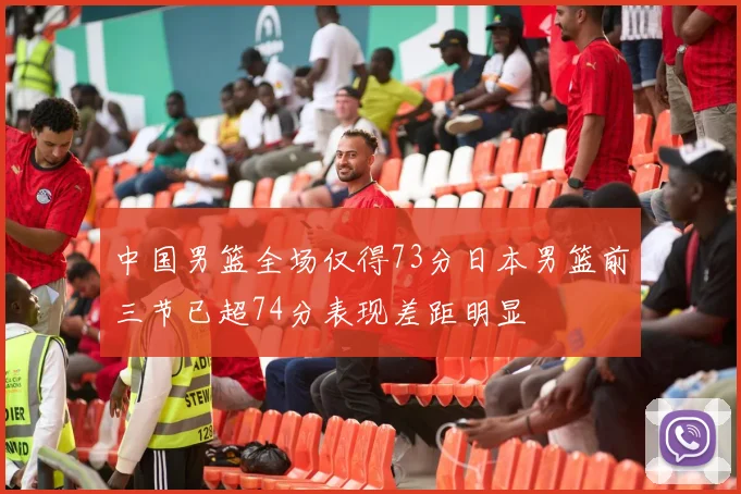 中国男篮全场仅得73分日本男篮前三节已超74分表现差距明显