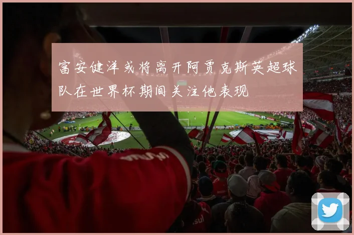 富安健洋或将离开阿贾克斯英超球队在世界杯期间关注他表现