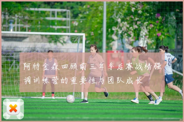 阿特金森回顾前三年季后赛战绩强调训练营的重要性与团队成长