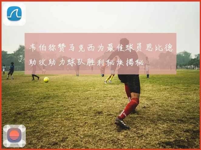 韦伯称赞马克西为最佳球员恩比德助攻助力球队胜利秘诀揭秘