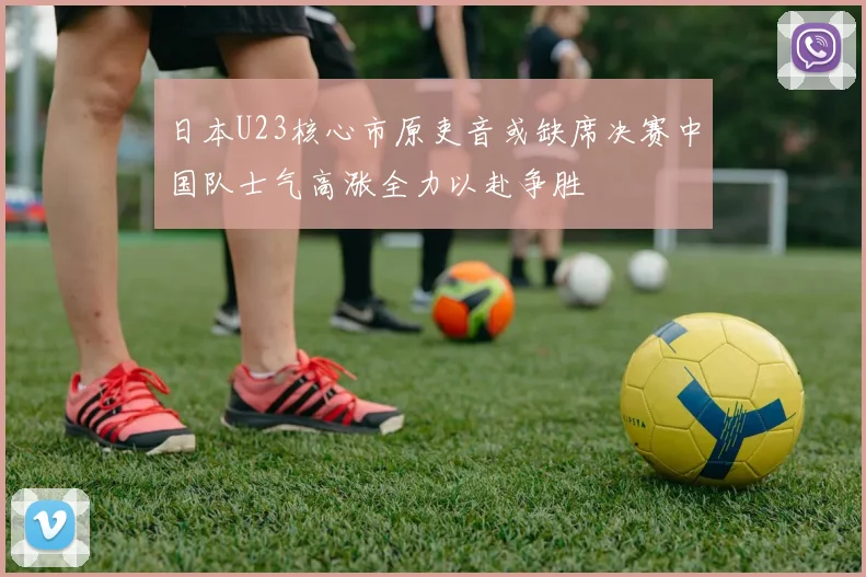 日本U23核心市原吏音或缺席决赛中国队士气高涨全力以赴争胜