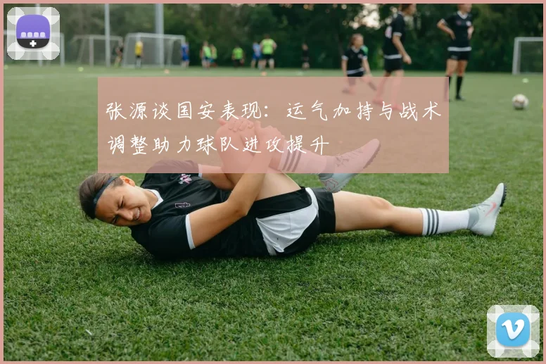 张源谈国安表现：运气加持与战术调整助力球队进攻提升