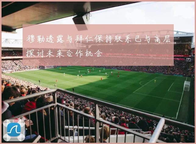 穆勒透露与拜仁保持联系已与高层探讨未来合作机会