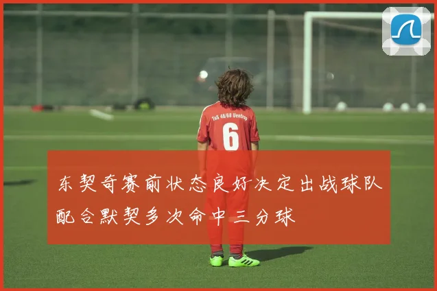 东契奇赛前状态良好决定出战球队配合默契多次命中三分球