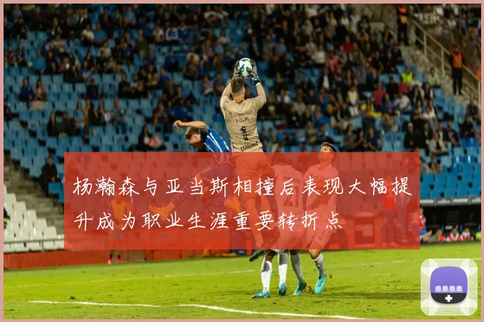 杨瀚森与亚当斯相撞后表现大幅提升成为职业生涯重要转折点