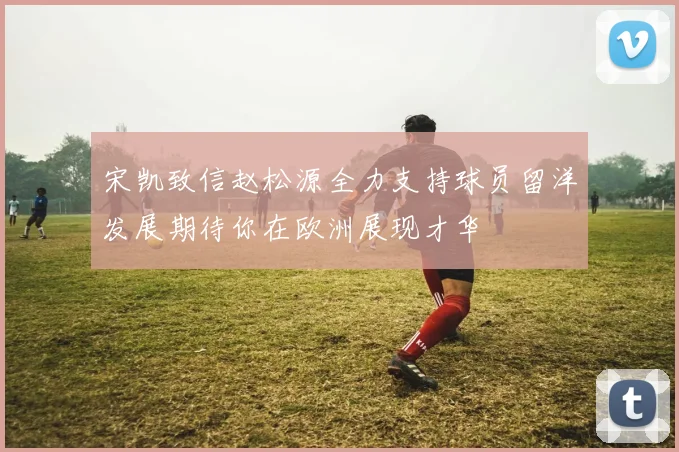 宋凯致信赵松源全力支持球员留洋发展期待你在欧洲展现才华