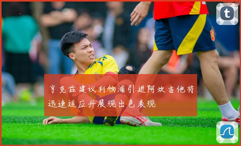 亨克兹建议利物浦引进阿坎吉他将迅速适应并展现出色表现